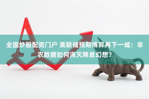 全国炒股配资门户 美联储预期博弈再下一城：非农数据如何浇灭降息幻想？