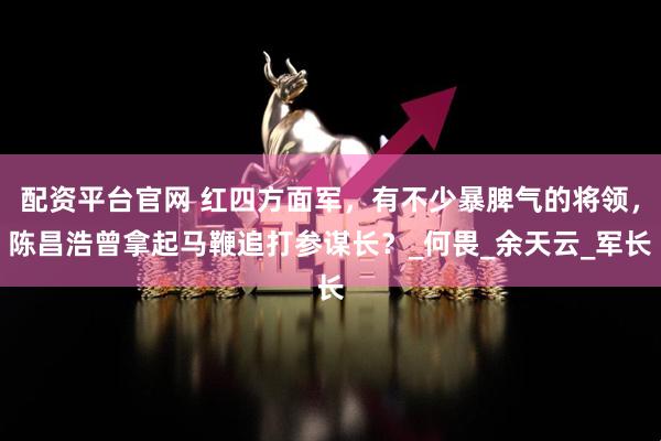 配资平台官网 红四方面军，有不少暴脾气的将领，陈昌浩曾拿起马鞭追打参谋长？_何畏_余天云_军长
