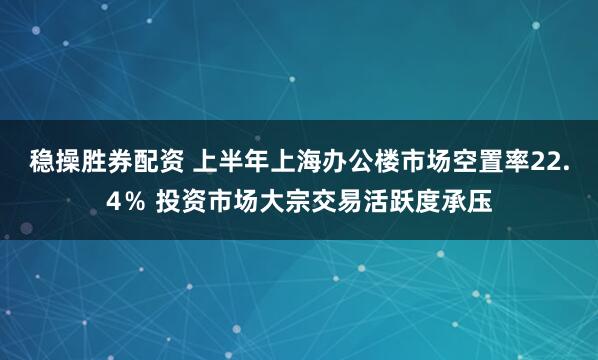 稳操胜券配资 上半年上海办公楼市场空置率22.4％ 投资市场大宗交易活跃度承压