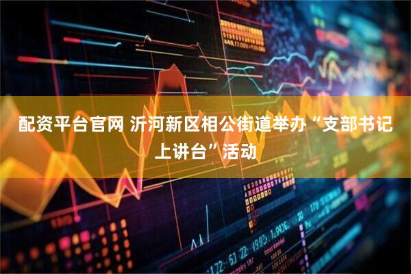 配资平台官网 沂河新区相公街道举办“支部书记上讲台”活动