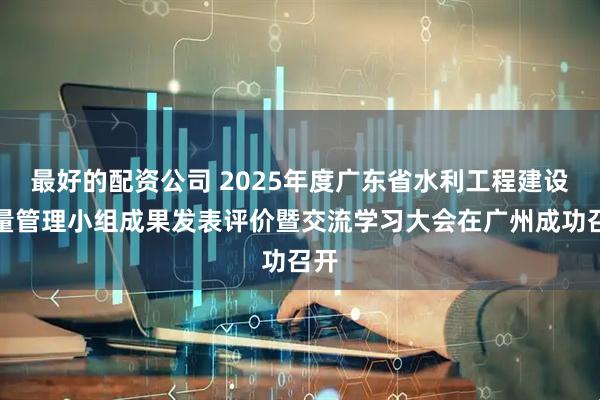 最好的配资公司 2025年度广东省水利工程建设质量管理小组成果发表评价暨交流学习大会在广州成功召开