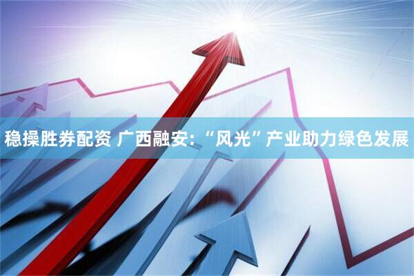 稳操胜券配资 广西融安: “风光”产业助力绿色发展