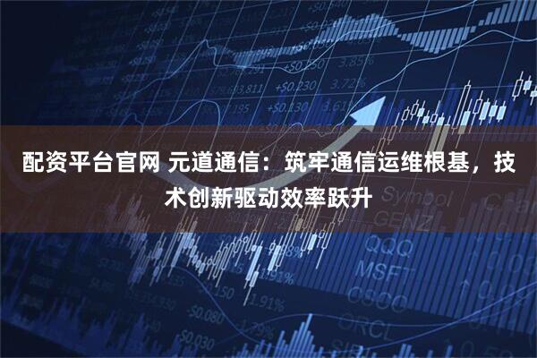 配资平台官网 元道通信：筑牢通信运维根基，技术创新驱动效率跃升