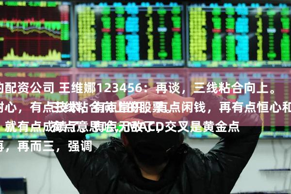 最好的配资公司 王维娜123456：再谈，三线粘合向上。
有点耐心，有点技术，有点常识，有点闲钱，再有点恒心和毅力。
多少，就有点成绩了，有点无敌了，
一而再，再而三，强调三线粘合向上的股票。
有点意思哈，MACD交叉是黄金点