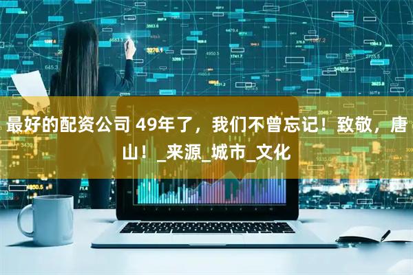 最好的配资公司 49年了，我们不曾忘记！致敬，唐山！_来源_城市_文化