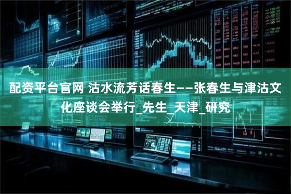配资平台官网 沽水流芳话春生——张春生与津沽文化座谈会举行_先生_天津_研究