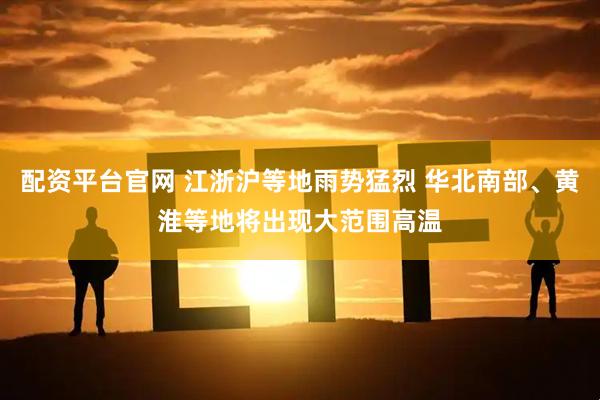 配资平台官网 江浙沪等地雨势猛烈 华北南部、黄淮等地将出现大范围高温