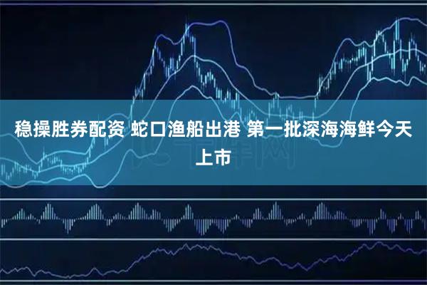 稳操胜券配资 蛇口渔船出港 第一批深海海鲜今天上市