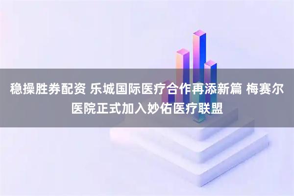 稳操胜券配资 乐城国际医疗合作再添新篇 梅赛尔医院正式加入妙佑医疗联盟