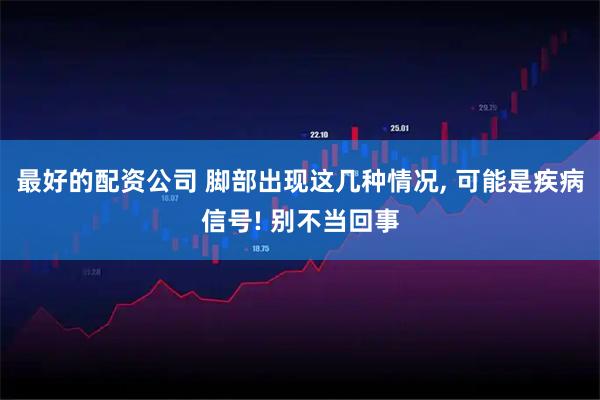 最好的配资公司 脚部出现这几种情况, 可能是疾病信号! 别不当回事