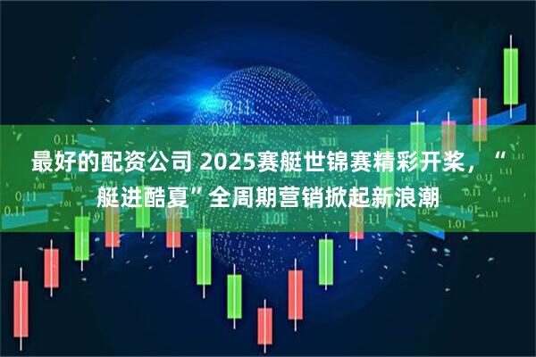 最好的配资公司 2025赛艇世锦赛精彩开桨，“艇进酷夏”全周期营销掀起新浪潮