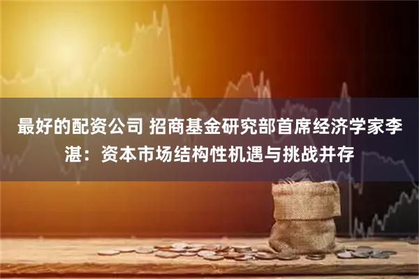 最好的配资公司 招商基金研究部首席经济学家李湛：资本市场结构性机遇与挑战并存