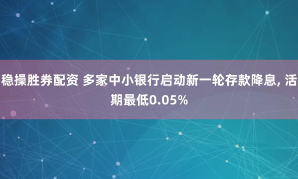 稳操胜券配资 多家中小银行启动新一轮存款降息, 活期最低0.05%