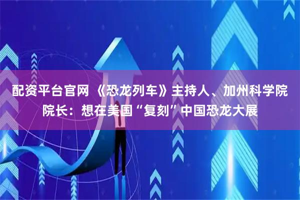 配资平台官网 《恐龙列车》主持人、加州科学院院长：想在美国“复刻”中国恐龙大展
