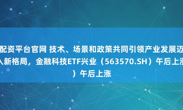 配资平台官网 技术、场景和政策共同引领产业发展迈入新格局，金融科技ETF兴业（563570.SH）午后上涨
