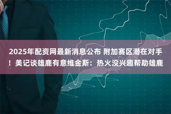 2025年配资网最新消息公布 附加赛区潜在对手！美记谈雄鹿有意维金斯：热火没兴趣帮助雄鹿