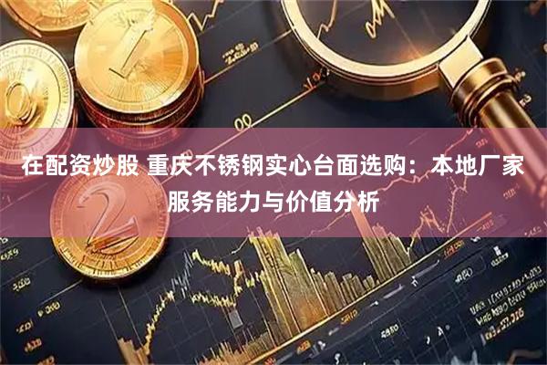 在配资炒股 重庆不锈钢实心台面选购：本地厂家服务能力与价值分析