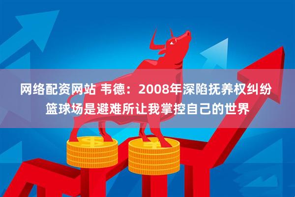 网络配资网站 韦德:2008年深陷抚养权纠纷 篮球场是避难所让我掌控自己的世界