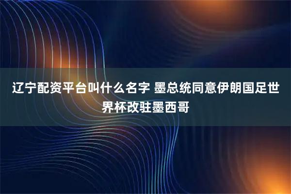辽宁配资平台叫什么名字 墨总统同意伊朗国足世界杯改驻墨西哥