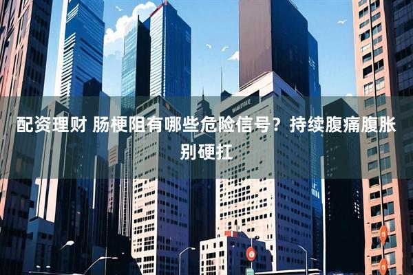配资理财 肠梗阻有哪些危险信号？持续腹痛腹胀别硬扛