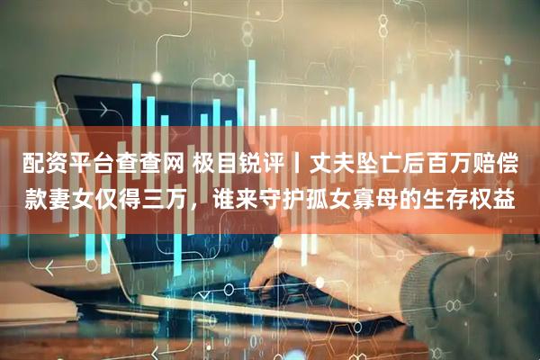 配资平台查查网 极目锐评丨丈夫坠亡后百万赔偿款妻女仅得三万，谁来守护孤女寡母的生存权益