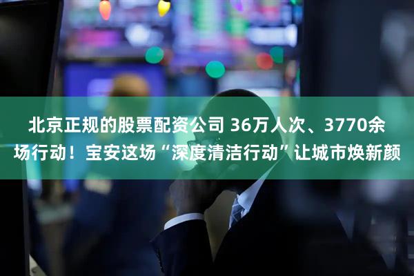 北京正规的股票配资公司 36万人次、3770余场行动！宝安这场“深度清洁行动”让城市焕新颜