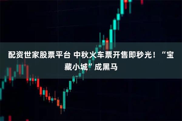 配资世家股票平台 中秋火车票开售即秒光！“宝藏小城”成黑马