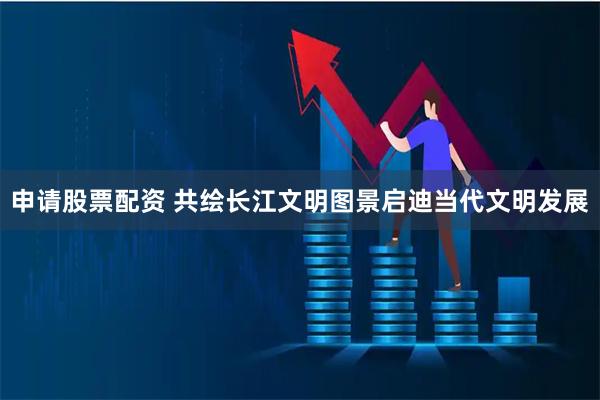 申请股票配资 共绘长江文明图景启迪当代文明发展