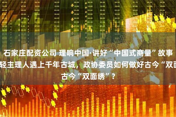 石家庄配资公司 理响中国·讲好“中国式商量”故事 | 当年轻主理人遇上千年古城，政协委员如何做好古今“双面绣”？