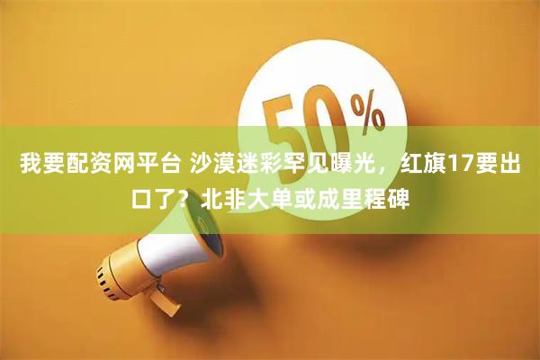 我要配资网平台 沙漠迷彩罕见曝光，红旗17要出口了？北非大单或成里程碑