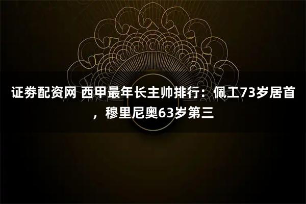 证劵配资网 西甲最年长主帅排行：佩工73岁居首，穆里尼奥63岁第三