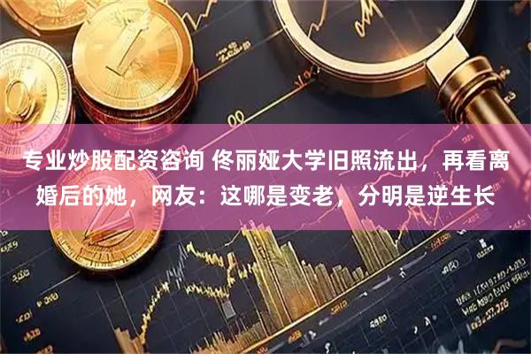专业炒股配资咨询 佟丽娅大学旧照流出，再看离婚后的她，网友：这哪是变老，分明是逆生长
