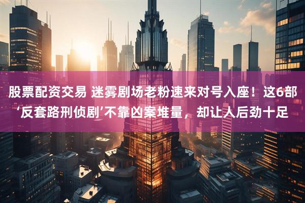 股票配资交易 迷雾剧场老粉速来对号入座！这6部‘反套路刑侦剧’不靠凶案堆量，却让人后劲十足